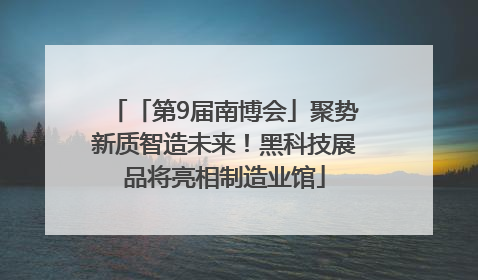 「第9届南博会」聚势新质智造未来！黑科技展品将亮相制造业馆
