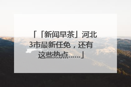 「新闻早茶」河北3市最新任免，还有这些热点……