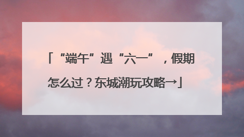 “端午”遇“六一”，假期怎么过？东城潮玩攻略→