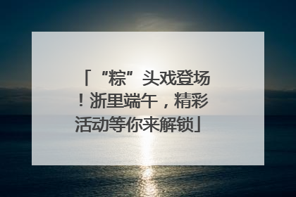 “粽”头戏登场！浙里端午，精彩活动等你来解锁