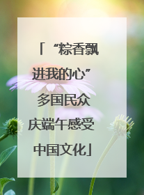 “粽香飘进我的心” 多国民众庆端午感受中国文化