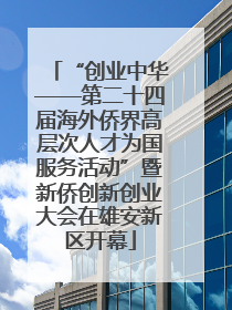 “创业中华——第二十四届海外侨界高层次人才为国服务活动”暨新侨创新创业大会在雄安新区开幕