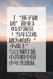 “孩子剧团”迎来101岁演员！当年以戏剧为枪的“小战士”，与江城红领巾共唱中国少年先锋队队歌