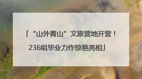 “山外青山”文旅营地开营！236组毕业力作惊艳亮相