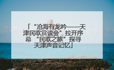 “沧海有龙吟——天津民歌赏读会”拉开序幕 “民歌之旅”探寻天津声音记忆