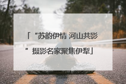 “苏韵伊情 河山共影”摄影名家聚焦伊犁