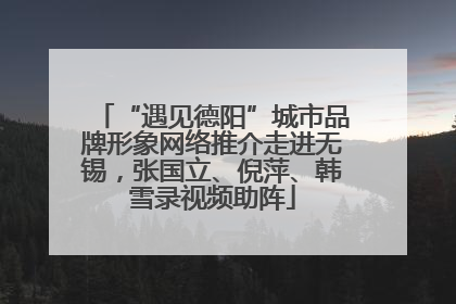 “遇见德阳”城市品牌形象网络推介走进无锡，张国立、倪萍、韩雪录视频助阵