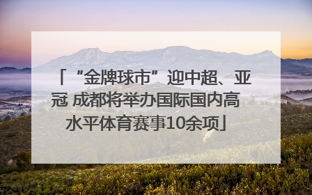 “金牌球市”迎中超、亚冠 成都将举办国际国内高水平体育赛事10余项