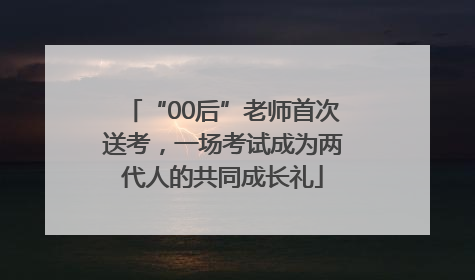 “00后”老师首次送考，一场考试成为两代人的共同成长礼