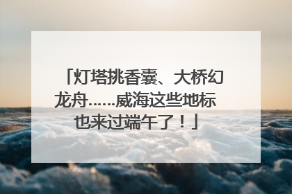 灯塔挑香囊、大桥幻龙舟……威海这些地标也来过端午了！