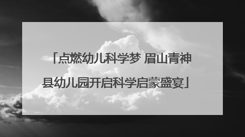 点燃幼儿科学梦 眉山青神县幼儿园开启科学启蒙盛宴