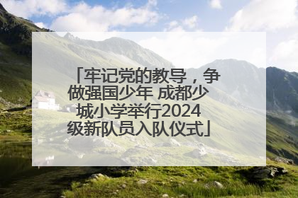 牢记党的教导，争做强国少年 成都少城小学举行2024级新队员入队仪式