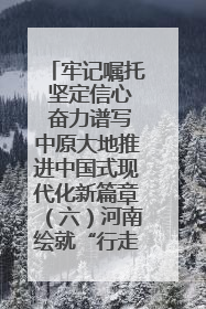 牢记嘱托 坚定信心 奋力谱写中原大地推进中国式现代化新篇章（六）河南绘就“行走河南·读懂中国”新画卷丨牢记嘱托谱新篇