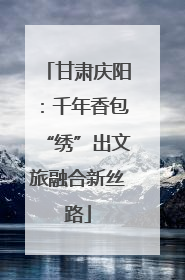 甘肃庆阳：千年香包“绣”出文旅融合新丝路