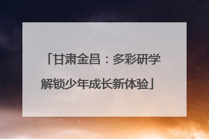 甘肃金昌：多彩研学解锁少年成长新体验