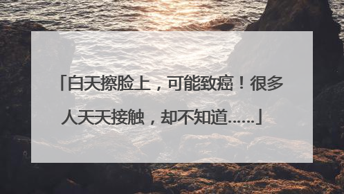 白天擦脸上，可能致癌！很多人天天接触，却不知道……