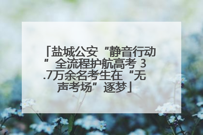 盐城公安“静音行动”全流程护航高考 3.7万余名考生在“无声考场”逐梦