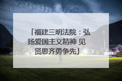 福建三明法院：弘扬爱国主义精神 见贤思齐勇争先