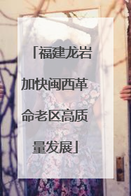 福建龙岩加快闽西革命老区高质量发展