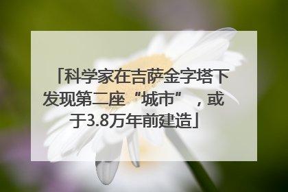 科学家在吉萨金字塔下发现第二座“城市”，或于3.8万年前建造