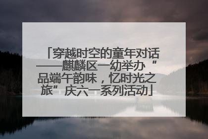 穿越时空的童年对话——麒麟区一幼举办“品端午韵味，忆时光之旅”庆六一系列活动