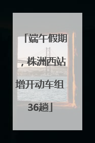 端午假期，株洲西站增开动车组36趟