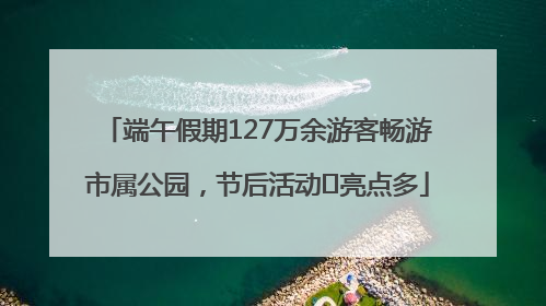 端午假期127万余游客畅游市属公园，节后活动﻿亮点多