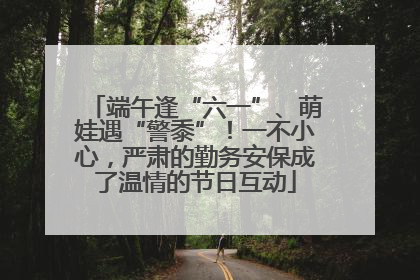 端午逢“六一”、萌娃遇“警黍”！一不小心，严肃的勤务安保成了温情的节日互动