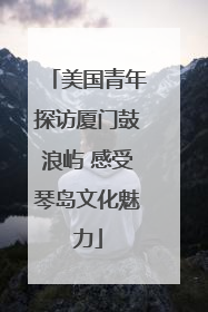 美国青年探访厦门鼓浪屿 感受琴岛文化魅力
