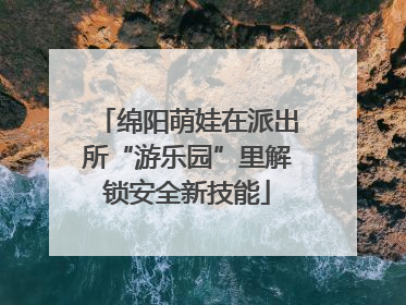 绵阳萌娃在派出所“游乐园”里解锁安全新技能