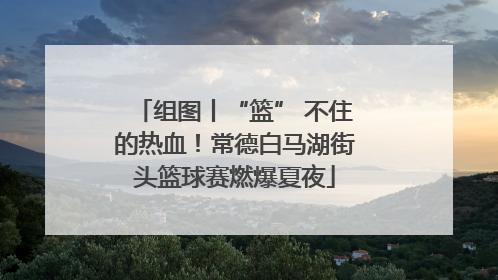 组图丨“篮” 不住的热血！常德白马湖街头篮球赛燃爆夏夜