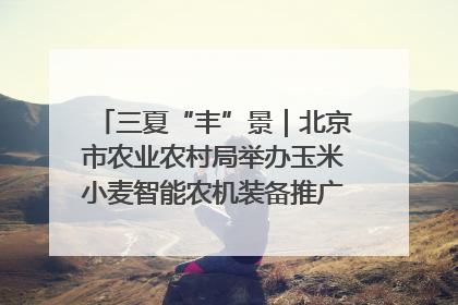 三夏“丰”景｜北京市农业农村局举办玉米小麦智能农机装备推广“田间日”活动