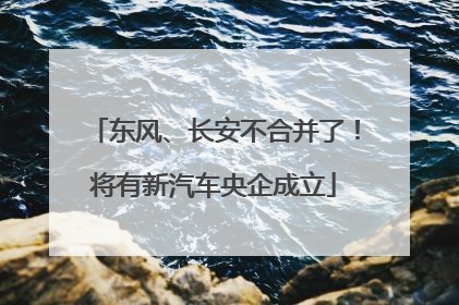 东风、长安不合并了！将有新汽车央企成立