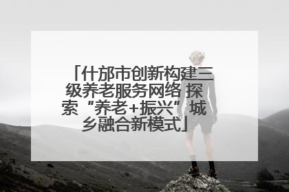 什邡市创新构建三级养老服务网络 探索“养老+振兴”城乡融合新模式