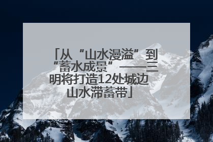 从“山水漫溢”到“蓄水成景”——三明将打造12处城边山水滞蓄带