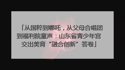从国粹到哪吒，从父母合唱团到福利院童声：山东省青少年宫交出美育“融合创新”答卷