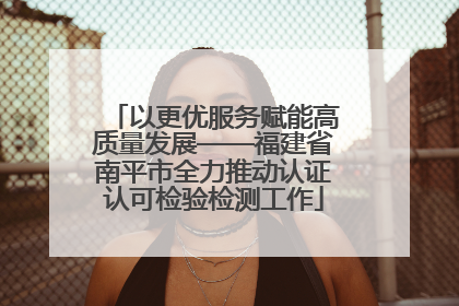 以更优服务赋能高质量发展——福建省南平市全力推动认证认可检验检测工作
