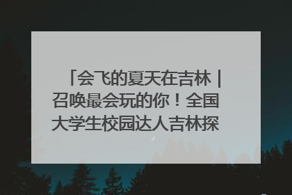 会飞的夏天在吉林｜召唤最会玩的你！全国大学生校园达人吉林探线活动招募中