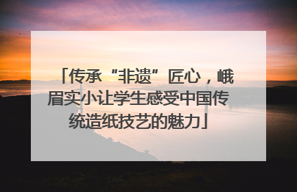 传承“非遗”匠心，峨眉实小让学生感受中国传统造纸技艺的魅力
