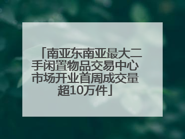 南亚东南亚最大二手闲置物品交易中心市场开业首周成交量超10万件