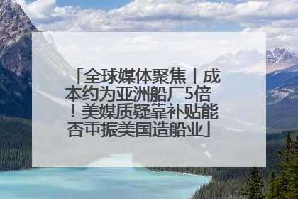 全球媒体聚焦丨成本约为亚洲船厂5倍！美媒质疑靠补贴能否重振美国造船业