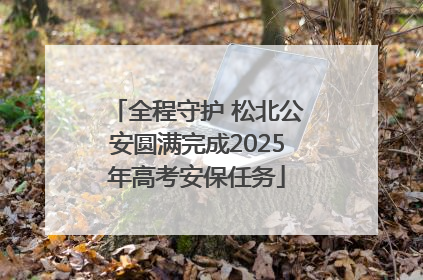全程守护 松北公安圆满完成2025年高考安保任务