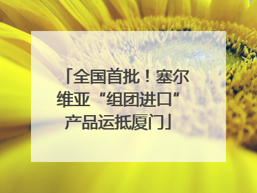 全国首批！塞尔维亚“组团进口”产品运抵厦门