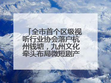 全市首个区级视听行业协会落户杭州钱塘，九州文化牵头布局微短剧产业高地