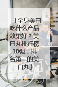 全身美白吃什么产品效果好？美白丸排行榜10强，排名第一的美白丸