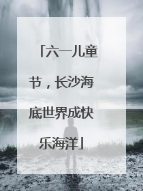 六一儿童节，长沙海底世界成快乐海洋