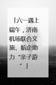 六一遇上端午，济南机场联合文旅、航企助力“亲子游”
