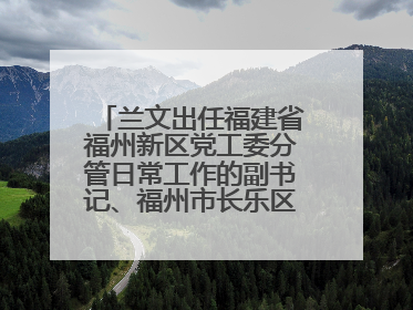 兰文出任福建省福州新区党工委分管日常工作的副书记、福州市长乐区委书记