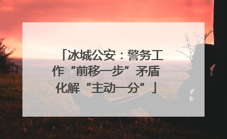 冰城公安：警务工作“前移一步”矛盾化解“主动一分”
