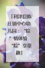 利津县陈庄镇中心幼儿园：“粽”情体验 “粽”享童趣